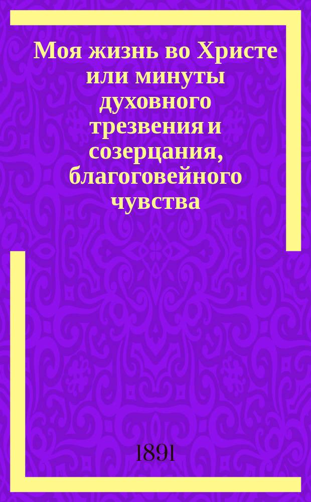 Моя жизнь во Христе или минуты духовного трезвения и созерцания, благоговейного чувства, душевного исправления и покоя в боге : Извлеч. из дневника прот. Иоанна Ильича Сергиева. Т. 1-3. Т. 1