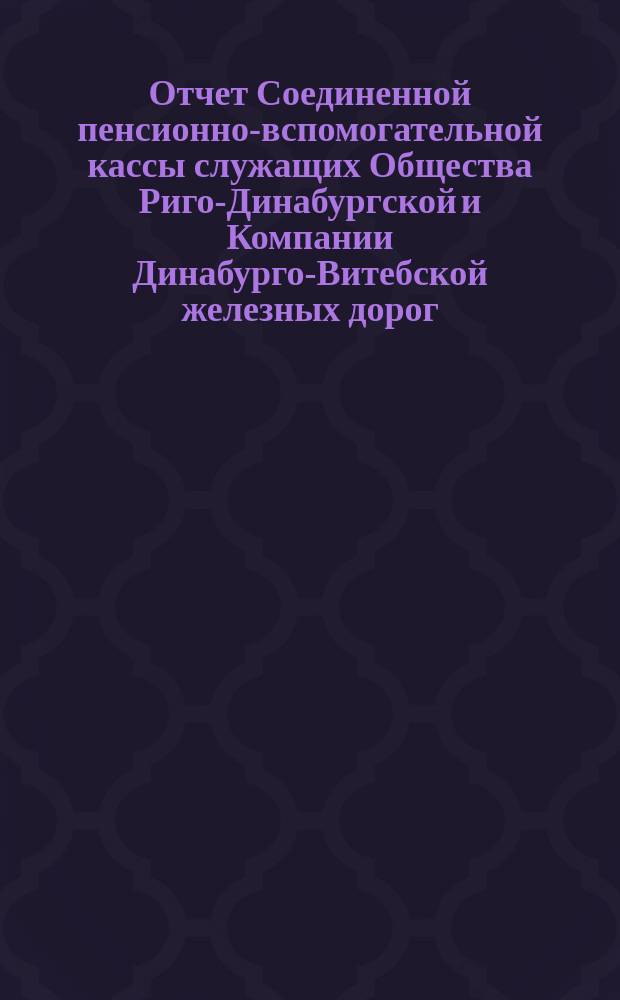 Отчет Соединенной пенсионно-вспомогательной кассы служащих Общества Риго-Динабургской и Компании Динабурго-Витебской железных дорог. ... за 1890 год
