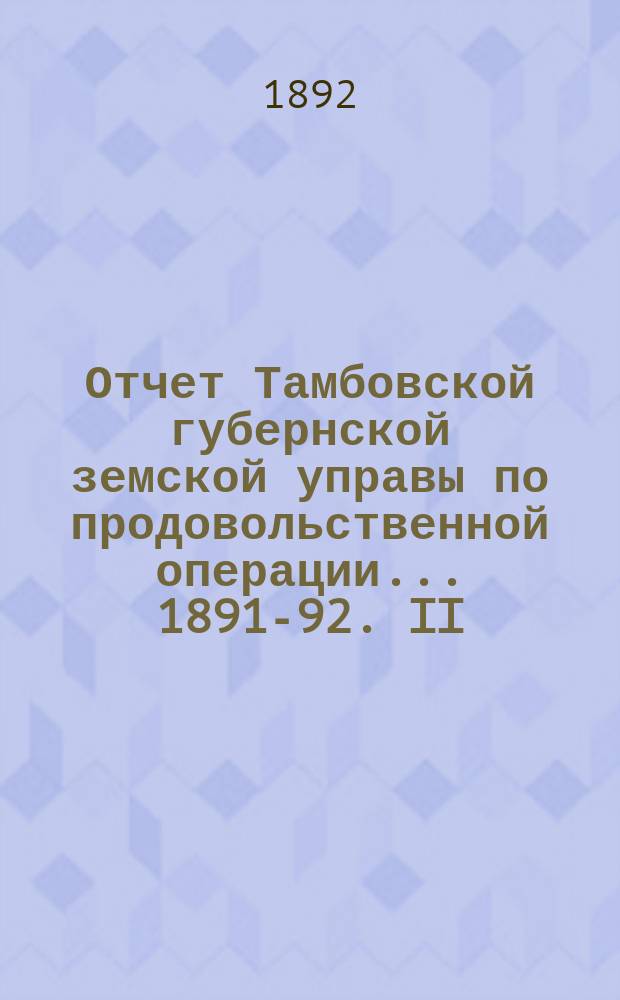 Отчет Тамбовской губернской земской управы по продовольственной операции... 1891-92. II : Полный счет всех заготовок хлебов, произведенных на них расходов и выданных населению ссуд по всем уездам губернии
