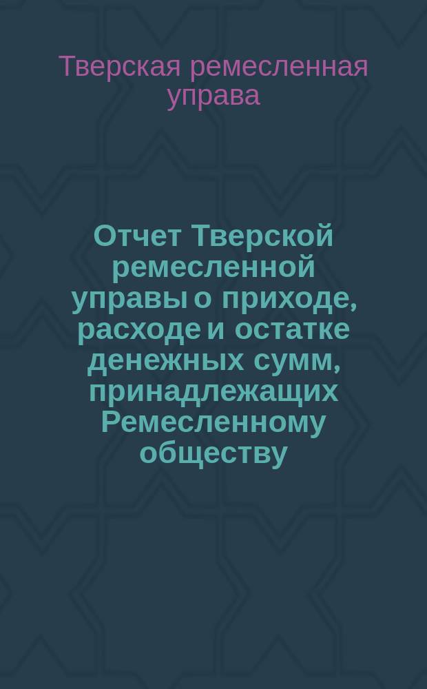 Отчет Тверской ремесленной управы о приходе, расходе и остатке денежных сумм, принадлежащих Ремесленному обществу...