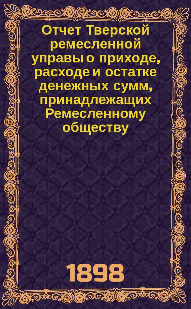 Отчет Тверской ремесленной управы о приходе, расходе и остатке денежных сумм, принадлежащих Ремесленному обществу... ... за 1897 год