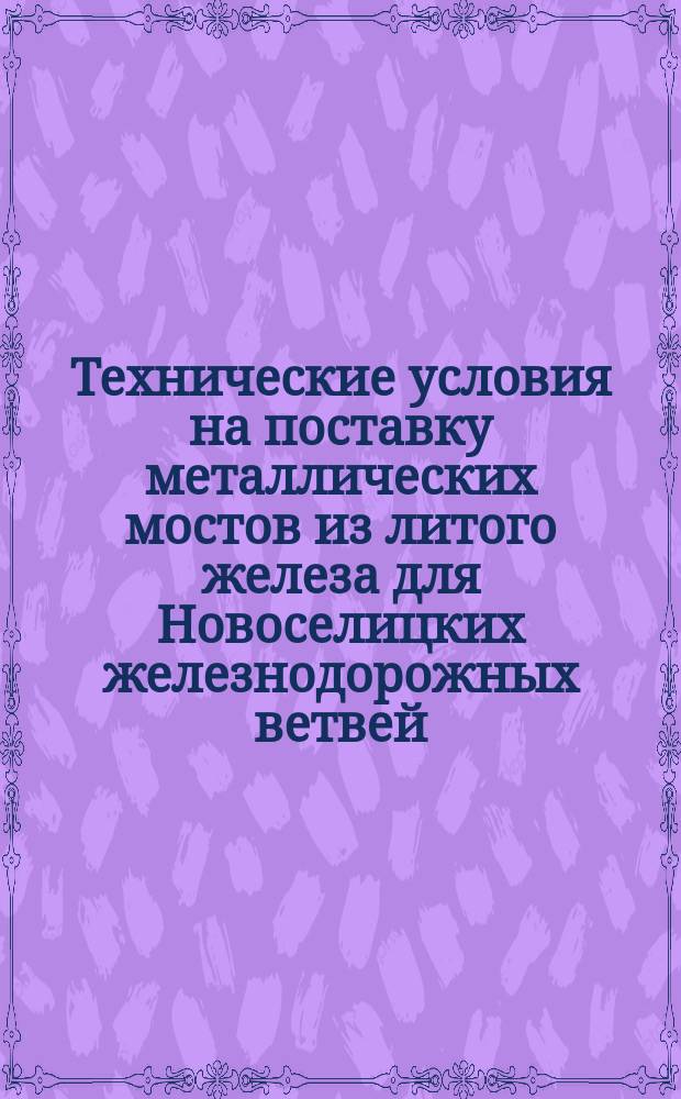 Технические условия на поставку металлических мостов из литого железа для Новоселицких железнодорожных ветвей : ... Утв. г. министром путей сообщения по докл. Д-та жел. дор. от 18 июля 1891 г