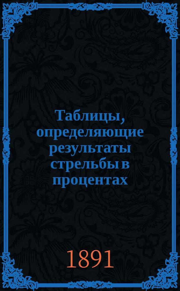 Таблицы, определяющие результаты стрельбы в процентах : Для г.г. генералов, полковых, баталионных, ротных и эскадрон. командиров