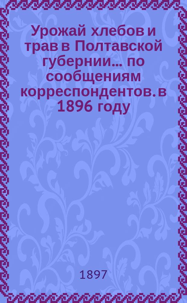 Урожай хлебов и трав в Полтавской губернии... по сообщениям корреспондентов. в 1896 году : в 1896 году и состояние озимей осенью 1896 г.