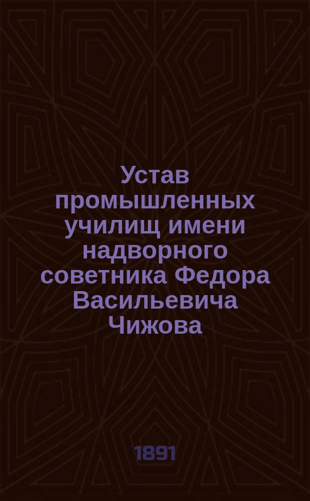 Устав промышленных училищ имени надворного советника Федора Васильевича Чижова : Утв. ... 8 марта 1891 г