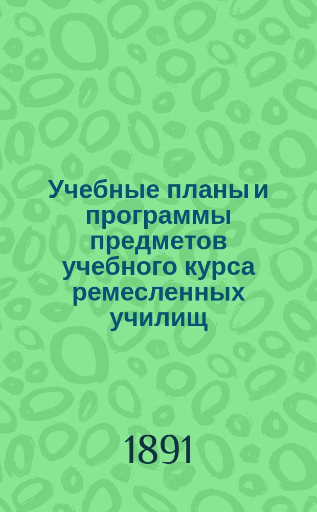 Учебные планы и программы предметов учебного курса ремесленных училищ : (Утв. министром нар. прос. 19-го дек. 1890 г.)