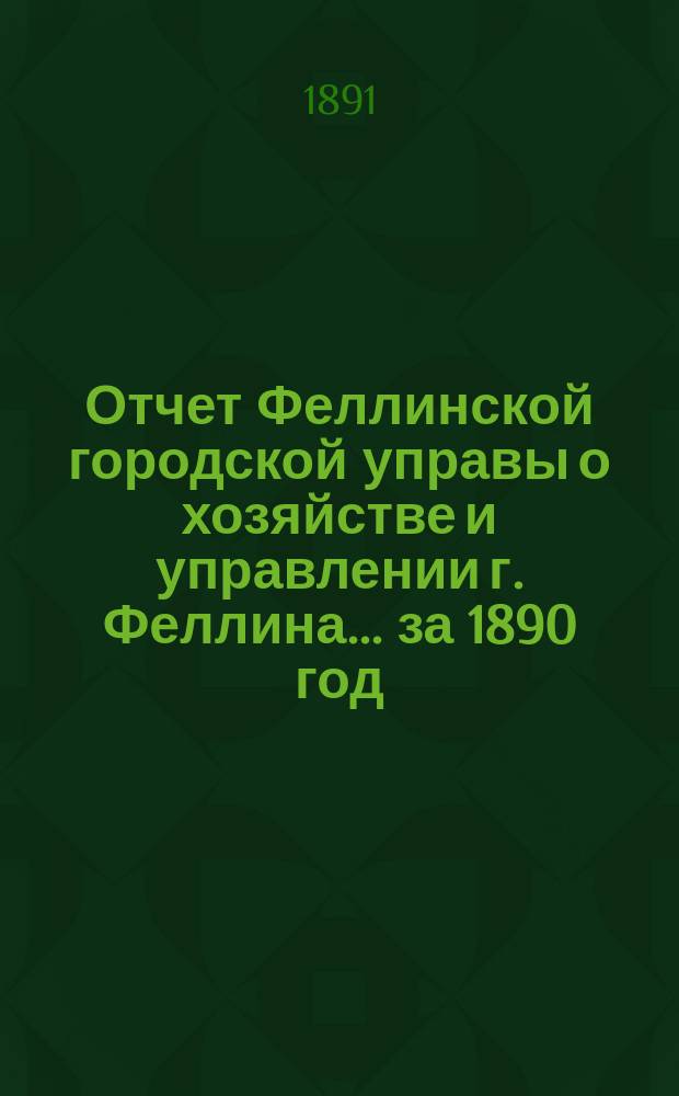 Отчет Феллинской городской управы о хозяйстве и управлении г. Феллина... за 1890 год