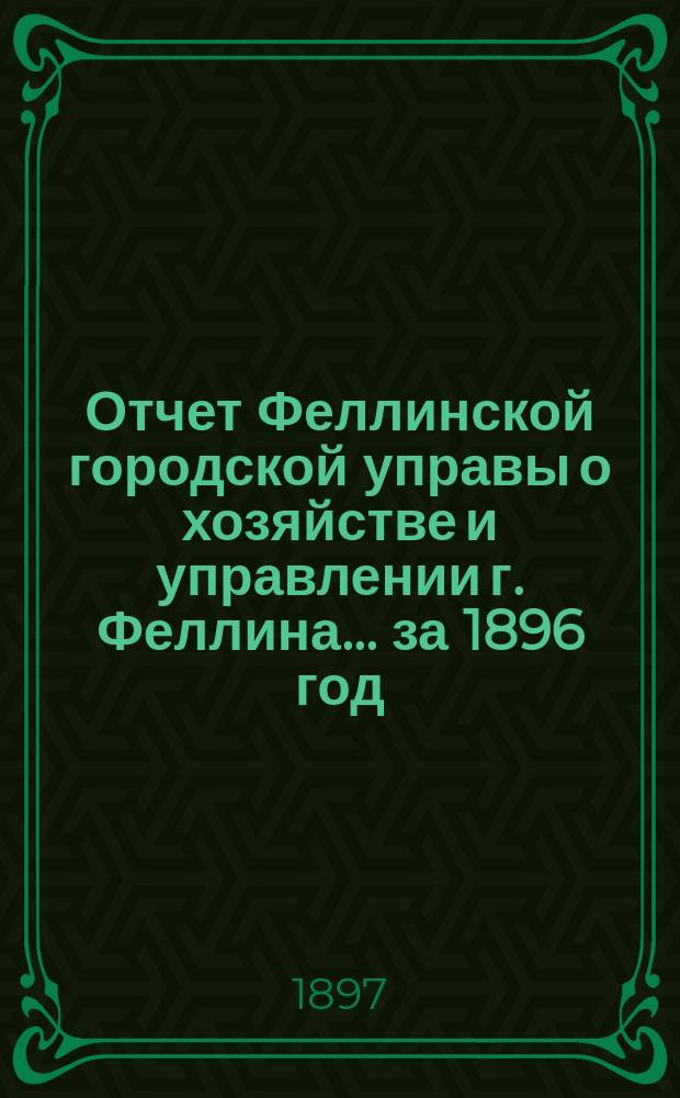Отчет Феллинской городской управы о хозяйстве и управлении г. Феллина... за 1896 год