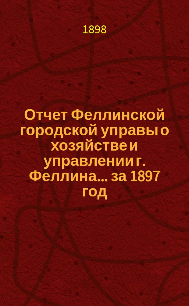 Отчет Феллинской городской управы о хозяйстве и управлении г. Феллина... за 1897 год
