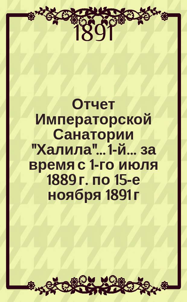 Отчет Императорской Санатории "Халила"... 1-й... за время с 1-го июля 1889 г. по 15-е ноября 1891 г.