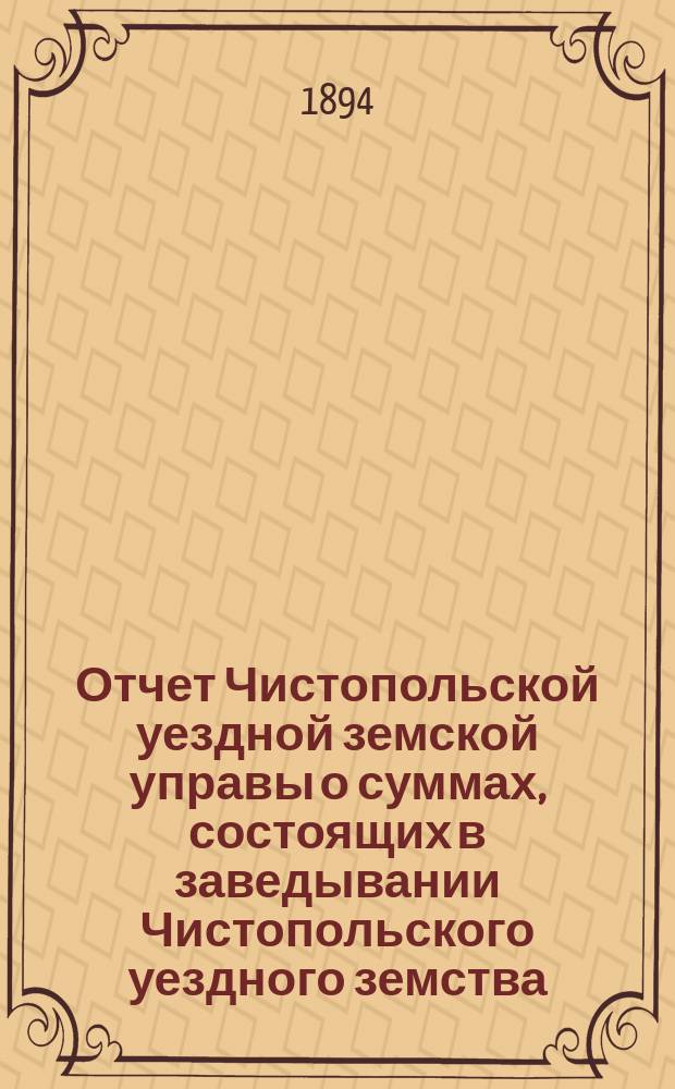 Отчет Чистопольской уездной земской управы о суммах, состоящих в заведывании Чистопольского уездного земства... за полный 1893 год и за 1-ю половину 1894 года
