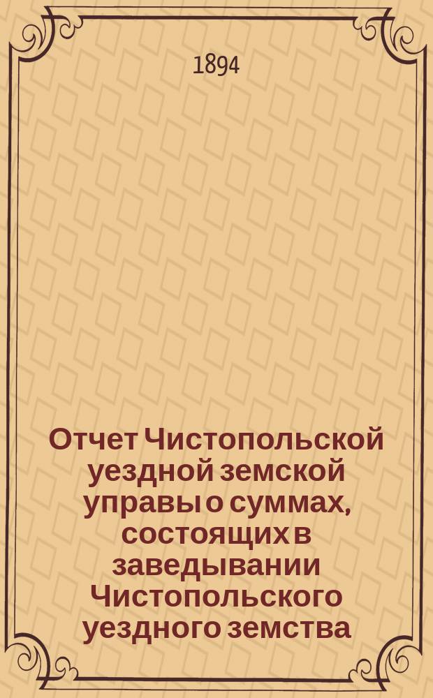 Отчет Чистопольской уездной земской управы о суммах, состоящих в заведывании Чистопольского уездного земства... за полный 1893 год и за 1-ю половину 1894 года