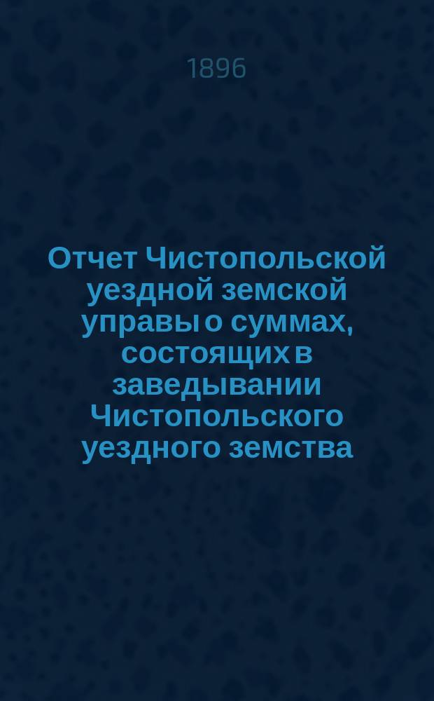 Отчет Чистопольской уездной земской управы о суммах, состоящих в заведывании Чистопольского уездного земства... за полный 1895 год и за 1-ю половину 1896 года