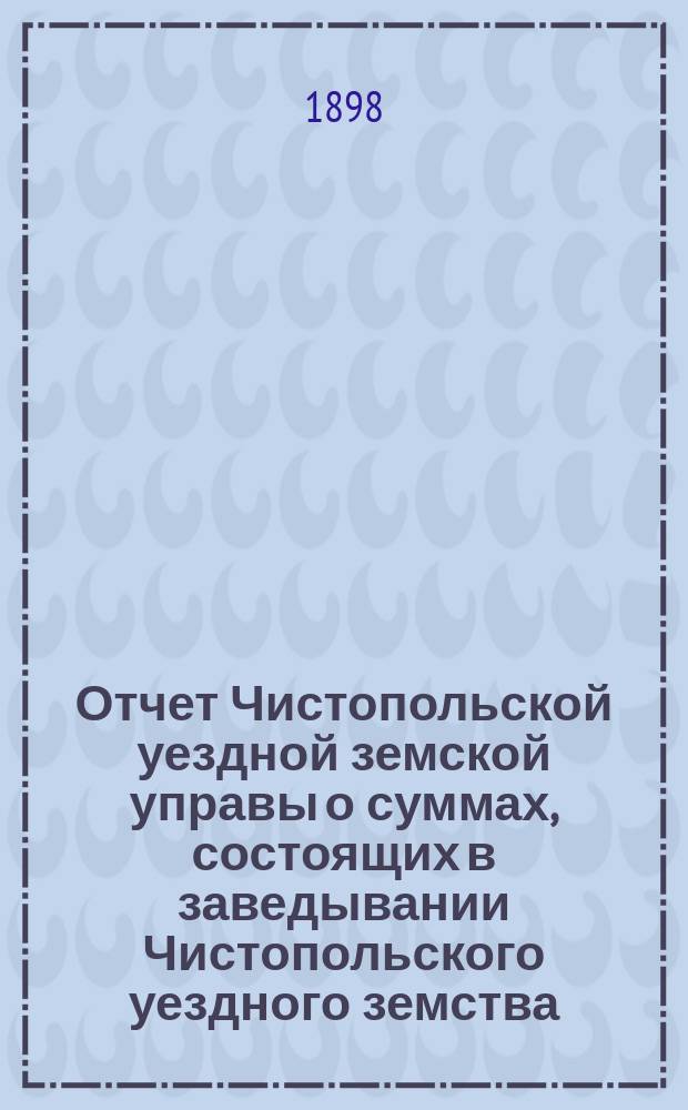 Отчет Чистопольской уездной земской управы о суммах, состоящих в заведывании Чистопольского уездного земства... за полный 1897 год и за 1-ю половину 1898 года