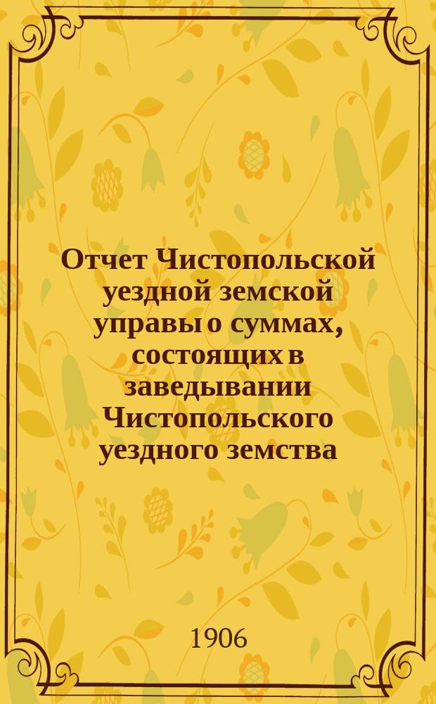 Отчет Чистопольской уездной земской управы о суммах, состоящих в заведывании Чистопольского уездного земства... за полный 1905 год и за 1-ю половину 1906 года