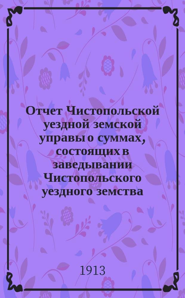 Отчет Чистопольской уездной земской управы о суммах, состоящих в заведывании Чистопольского уездного земства... за 1912 год