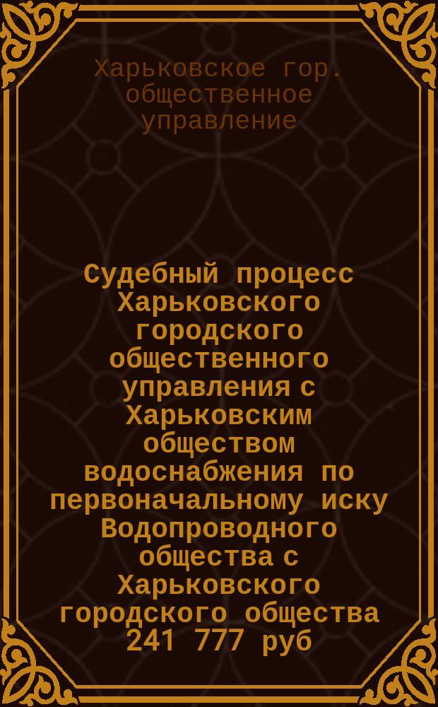 Судебный процесс Харьковского городского общественного управления с Харьковским обществом водоснабжения по первоначальному иску Водопроводного общества с Харьковского городского общества 241 777 руб. 25 к. приплат по гарантии и неустойки и по встречному иску последнего о признании Харьковского общества водоснабжения неосуществившимся и его собрания 6 ноября 1888 г. незаконно состоявшимся