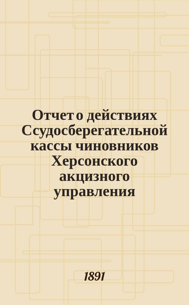 Отчет о действиях Ссудосберегательной кассы чиновников Херсонского акцизного управления... ... за 1890/91 г.