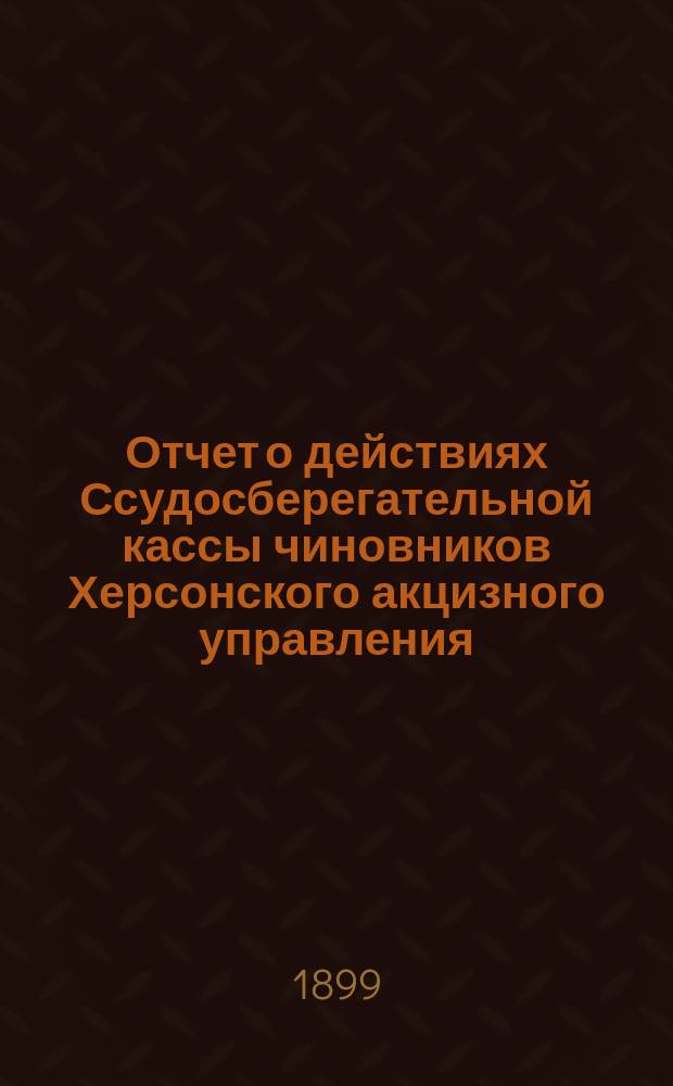 Отчет о действиях Ссудосберегательной кассы чиновников Херсонского акцизного управления... ... за 1898/9 г.