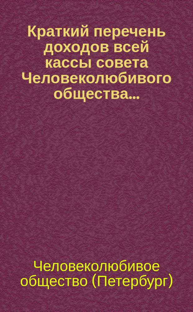 Краткий перечень доходов всей кассы совета Человеколюбивого общества... : (С разделением на собств. средства учреждений и на средства, принадлежащие распоряжению совета)