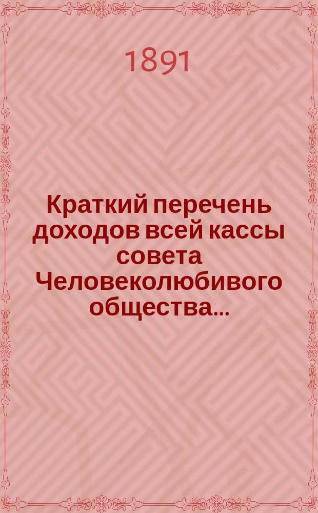 Краткий перечень доходов всей кассы совета Человеколюбивого общества.. : (С разделением на собств. средства учреждений и на средства, принадлежащие распоряжению совета). ... на 1891 г., сравнительно с 1890 годом...