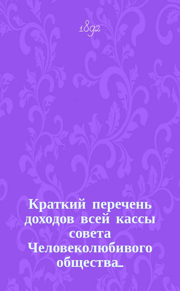 Краткий перечень доходов всей кассы совета Человеколюбивого общества.. : (С разделением на собств. средства учреждений и на средства, принадлежащие распоряжению совета). ... на 1892 г., сравнительно с 1891 г...