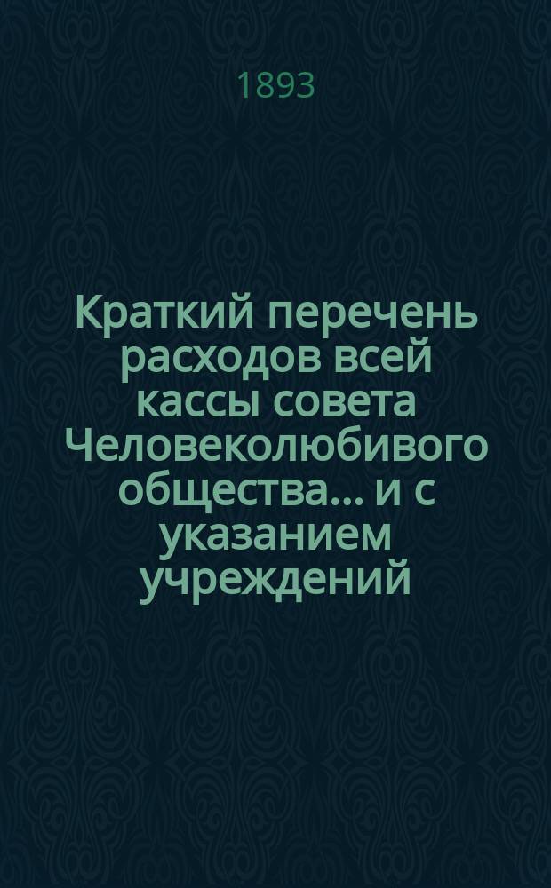 Краткий перечень расходов всей кассы совета Человеколюбивого общества... и с указанием учреждений, с коими считается касса. ... на 1893 г., сравнительно с 1892 г...