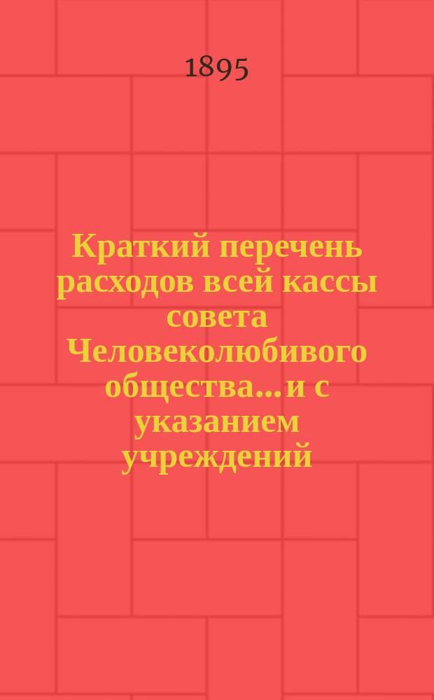 Краткий перечень расходов всей кассы совета Человеколюбивого общества... и с указанием учреждений, с коими считается касса. ... на 1895 г., сравнительно с 1894 г...