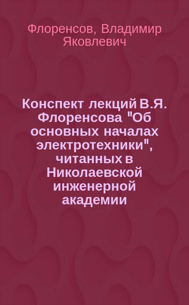 Конспект лекций В.Я. Флоренсова "Об основных началах электротехники", читанных в Николаевской инженерной академии