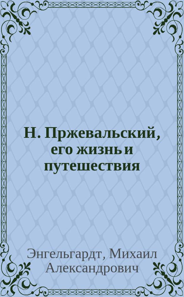 Н. Пржевальский, его жизнь и путешествия : Биогр. очерк М.А. Энгельгардта : С портр. Пржевальского, грав. в Лейпциге Геданом, и с геогр. карт