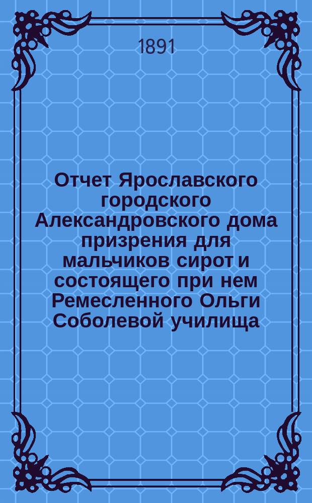 Отчет Ярославского городского Александровского дома призрения для мальчиков сирот и состоящего при нем Ремесленного Ольги Соболевой училища... ... за 1887 г.