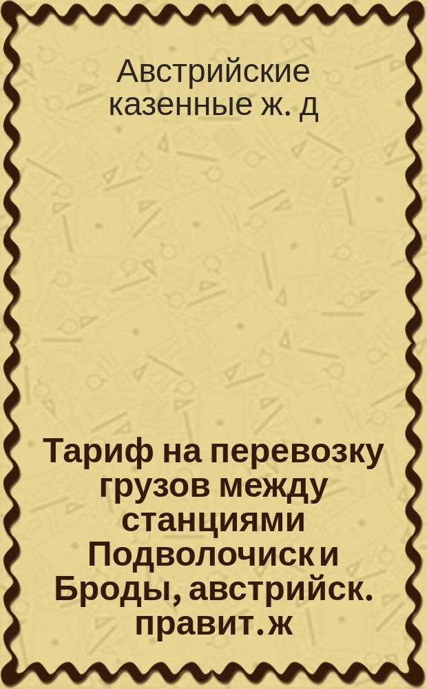 Тариф на перевозку грузов между станциями Подволочиск и Броды, австрийск. правит. ж. дорог, с одной стороны и станциями Юго-Западных жел. дорог с другой стороны