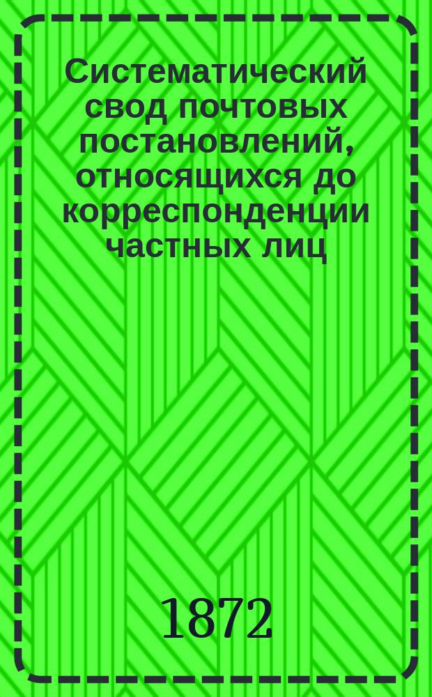 Систематический свод почтовых постановлений, относящихся до корреспонденции частных лиц, с разъяснениями некоторых статей "временных постановлений по почтовой части", вступающих в действие с 1 января 1872 г., и других действующих узаконений и распоряжений по Почтовому ведомству : С 14 прил