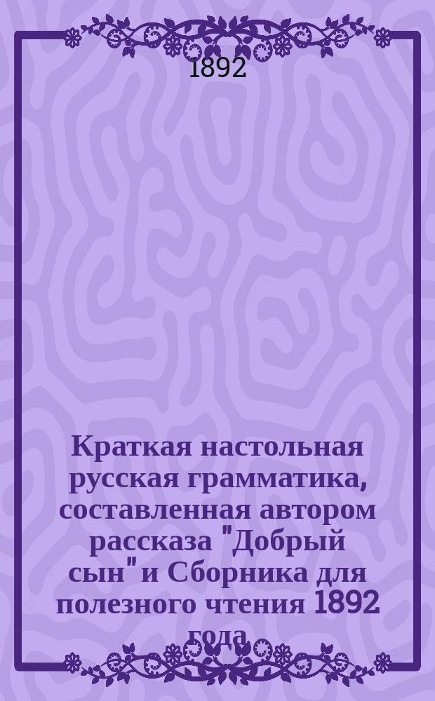 Краткая настольная русская грамматика, составленная автором рассказа "Добрый сын" и Сборника для полезного чтения 1892 года