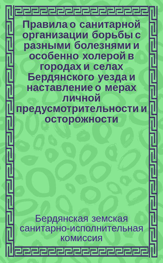 Правила о санитарной организации борьбы с разными болезнями и особенно холерой в городах и селах Бердянского уезда и наставление о мерах личной предусмотрительности и осторожности, предохраняющих от заболевания холерою