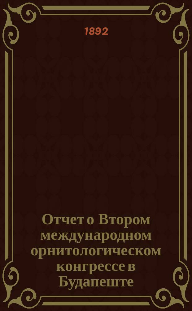 Отчет о Втором международном орнитологическом конгрессе в Будапеште : Чит. в заседании Физ.-мат. отд. 4 дек. 1891 г