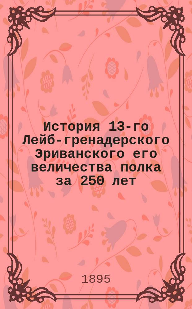 История 13-го Лейб-гренадерского Эриванского его величества полка за 250 лет : М.Ф. - АIII. 1642-1892 С портр., рис., изобр., карт. походов в России и проч. странах, карт. Кавказа и пл. некоторых сражений Сост., по арх. документам и др. первоисточникам, Ген. штаба ген.-лейт. П.О. Бобровский. Ч. 1-5. Ч. 4. Приложения... : Приложения...