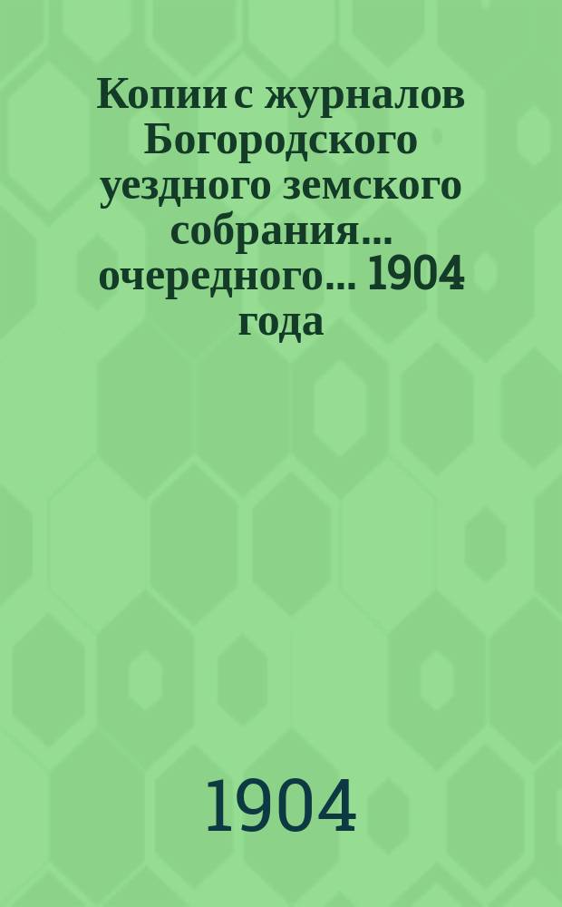 Копии с журналов Богородского уездного земского собрания... очередного ... 1904 года
