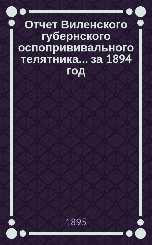 Отчет Виленского губернского оспопрививального телятника... ... за 1894 год