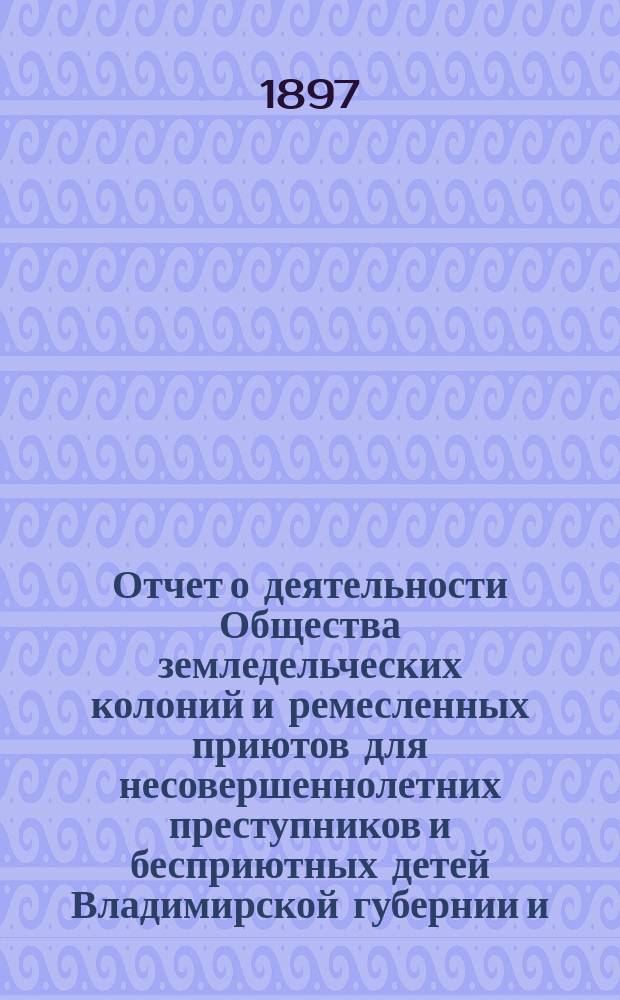 Отчет о деятельности Общества земледельческих колоний и ремесленных приютов для несовершеннолетних преступников и бесприютных детей Владимирской губернии и ... Владимирской исправительной ремесленно-земледельческой колонии ... за 1896 год (с 1-го декабря 1895 г. по 1-е декабря 1896 г.)