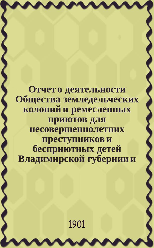 Отчет о деятельности Общества земледельческих колоний и ремесленных приютов для несовершеннолетних преступников и бесприютных детей Владимирской губернии и ... Владимирской исправительной ремесленно-земледельческой колонии ... за 1900 год (с 1-го декабря 1899 года по 1-е декабря 1900 года)
