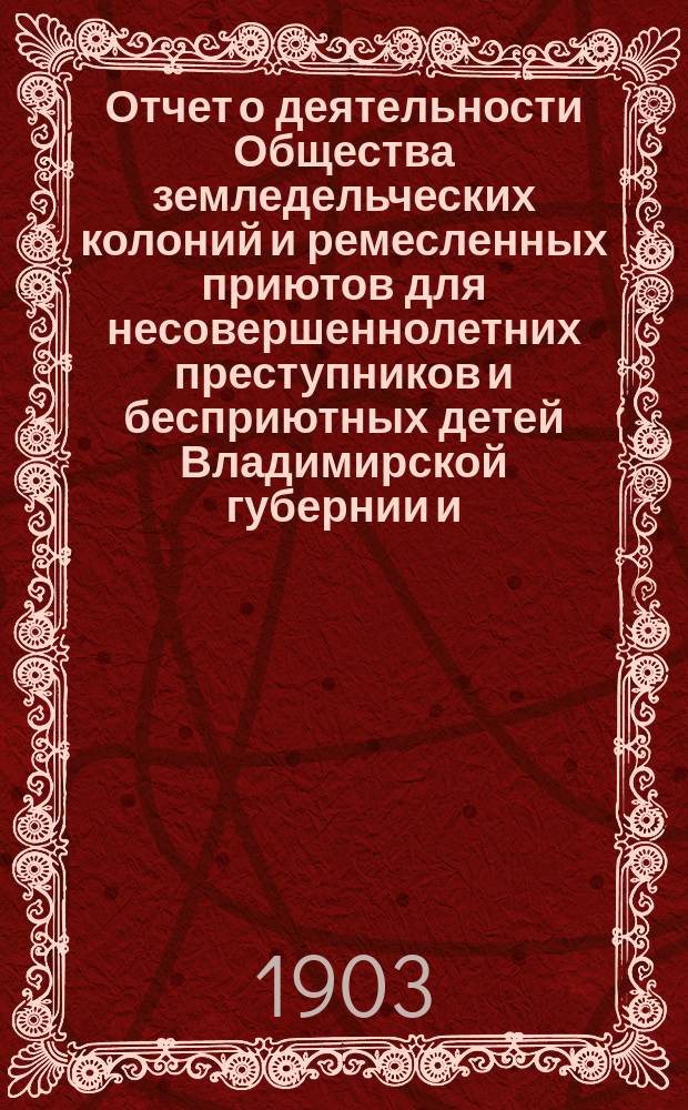 Отчет о деятельности Общества земледельческих колоний и ремесленных приютов для несовершеннолетних преступников и бесприютных детей Владимирской губернии и ... Владимирской исправительной ремесленно-земледельческой колонии ... за 1902 год (с 1-го декабря 1901 года по 1-е декабря 1902 года)