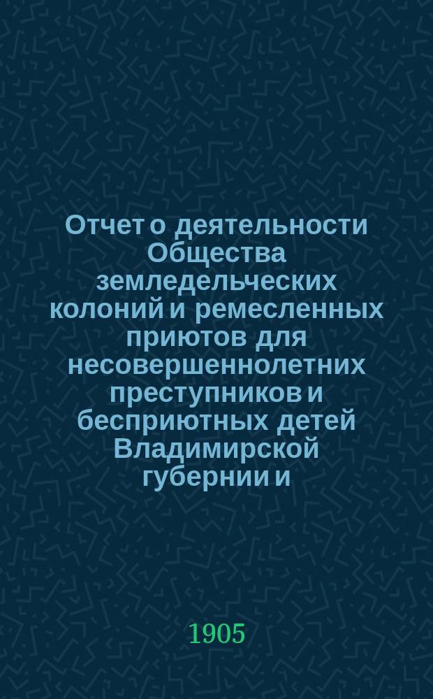Отчет о деятельности Общества земледельческих колоний и ремесленных приютов для несовершеннолетних преступников и бесприютных детей Владимирской губернии и ... Владимирской исправительной ремесленно-земледельческой колонии ... за 1903 год (с 1-го января 1903 года по 1-е января 1904 года)