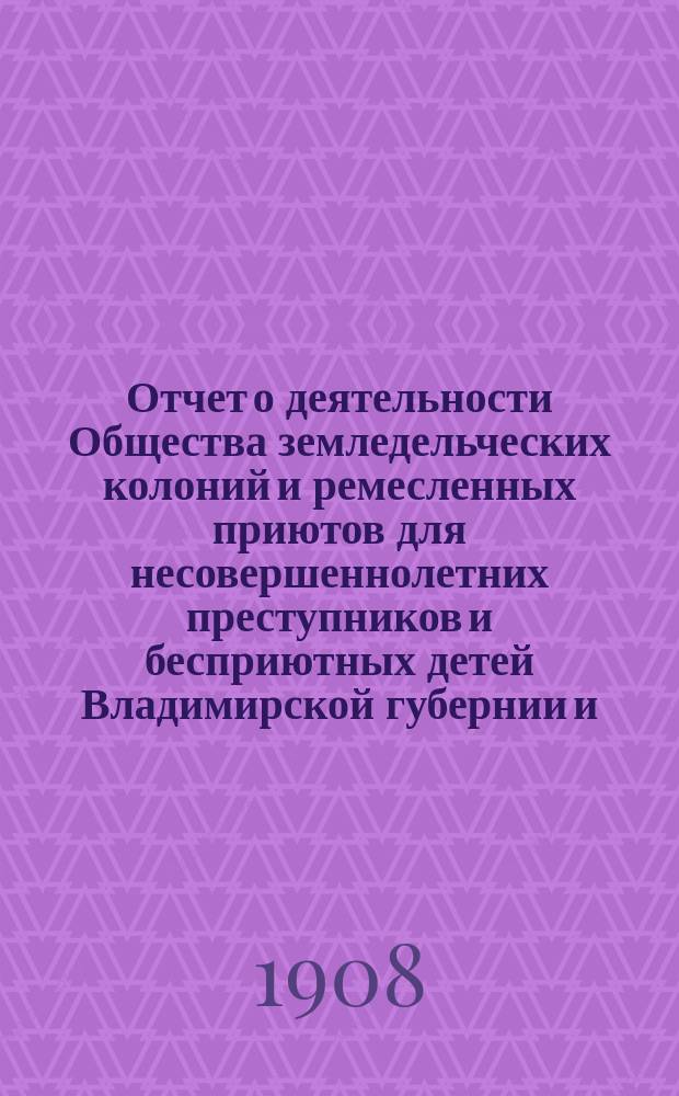 Отчет о деятельности Общества земледельческих колоний и ремесленных приютов для несовершеннолетних преступников и бесприютных детей Владимирской губернии и ... Владимирской исправительной ремесленно-земледельческой колонии ... за 1907 год (с 1-го января 1907 года по 1-е января 1908 года)