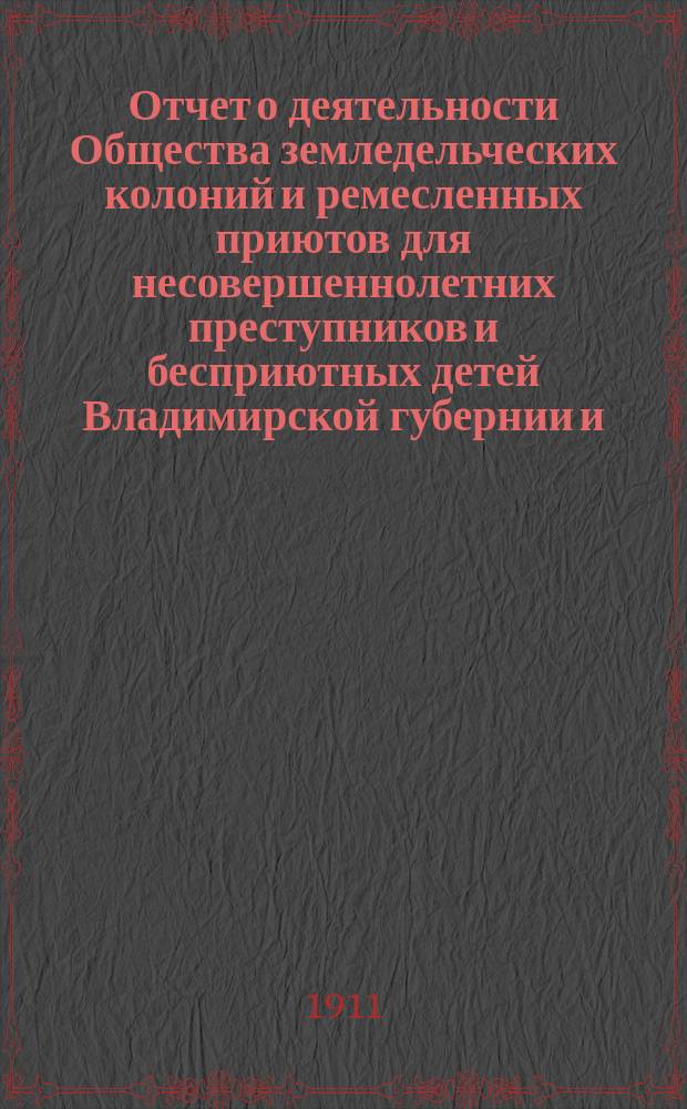Отчет о деятельности Общества земледельческих колоний и ремесленных приютов для несовершеннолетних преступников и бесприютных детей Владимирской губернии и ... Владимирской исправительной ремесленно-земледельческой колонии ... за 1910 год (с 1-го января 1910 года по 1-е января 1911 года)