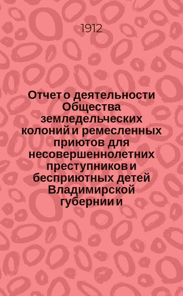 Отчет о деятельности Общества земледельческих колоний и ремесленных приютов для несовершеннолетних преступников и бесприютных детей Владимирской губернии и ... Владимирской исправительной ремесленно-земледельческой колонии ... за 1911 год (с 1-го января 1911 года по 1-е января 1912 года)