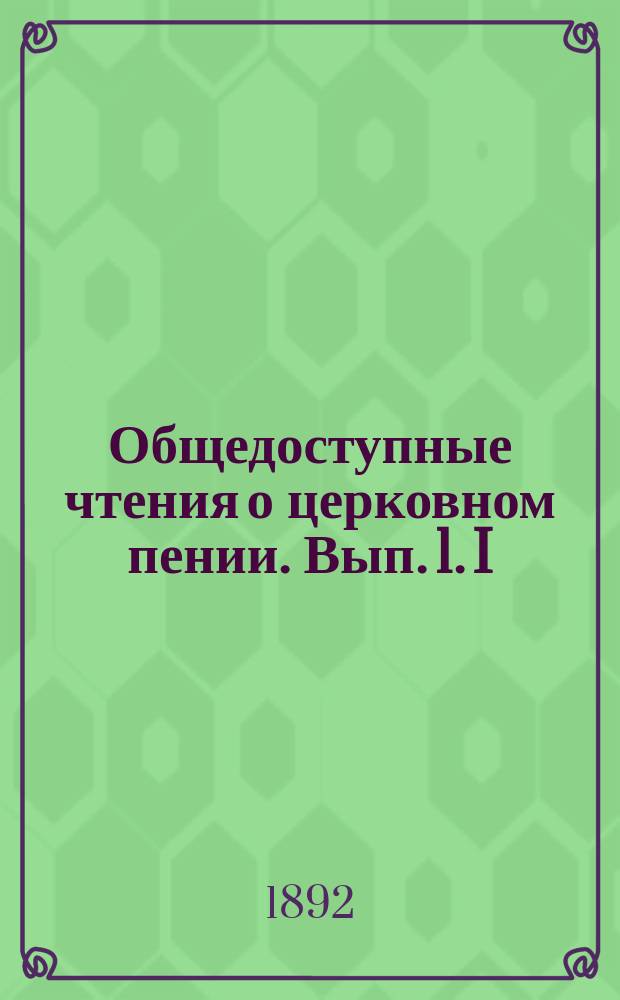 Общедоступные чтения о церковном пении. Вып. 1. I : О высоком достоинстве и благотворном влиянии на людей церковного пения ; II. О всесословном участии народа в церковно-богослужебном пении и о порядке этого пения ; III. О внехрамовом пении священных песнопений и духовных стихов