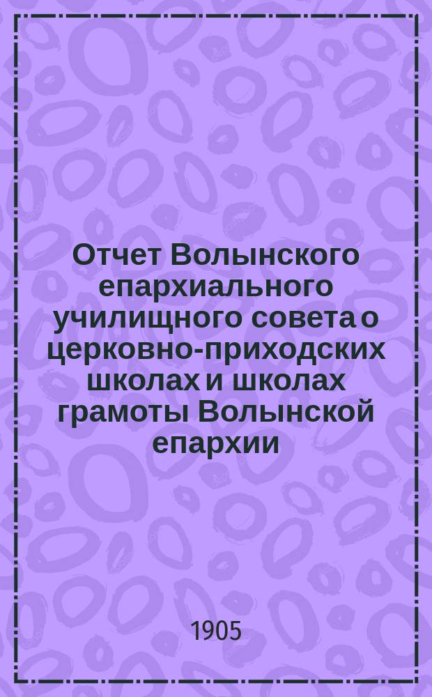 Отчет Волынского епархиального училищного совета о церковно-приходских школах и школах грамоты Волынской епархии ... ... в 1903-1904 учебном году