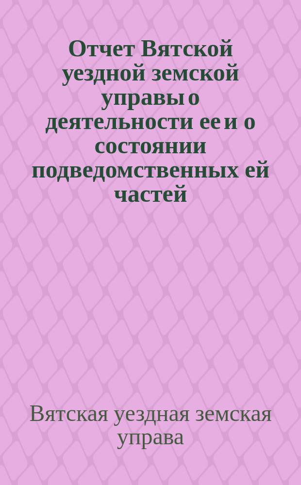 Отчет Вятской уездной земской управы о деятельности ее и о состоянии подведомственных ей частей, заведений и имуществ...