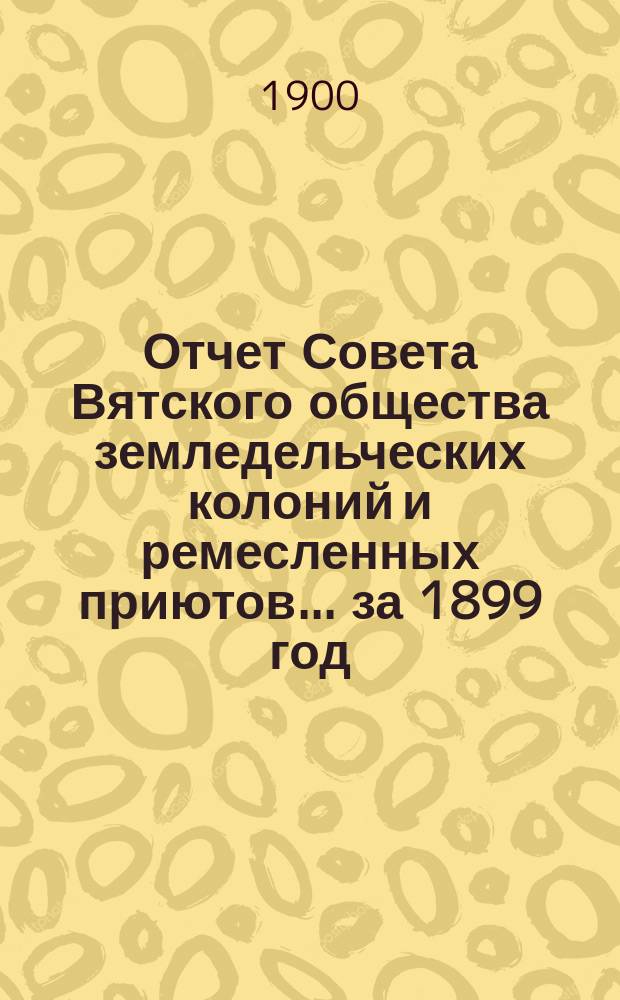 Отчет Совета Вятского общества земледельческих колоний и ремесленных приютов... за 1899 год